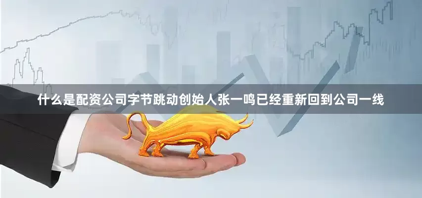 什么是配资公司字节跳动创始人张一鸣已经重新回到公司一线