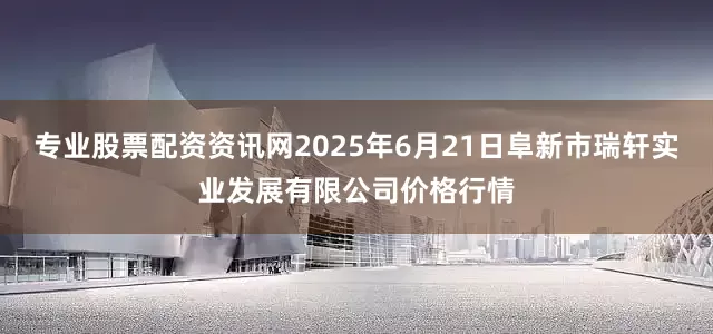 专业股票配资资讯网2025年6月21日阜新市瑞轩实业发展有限公司价格行情