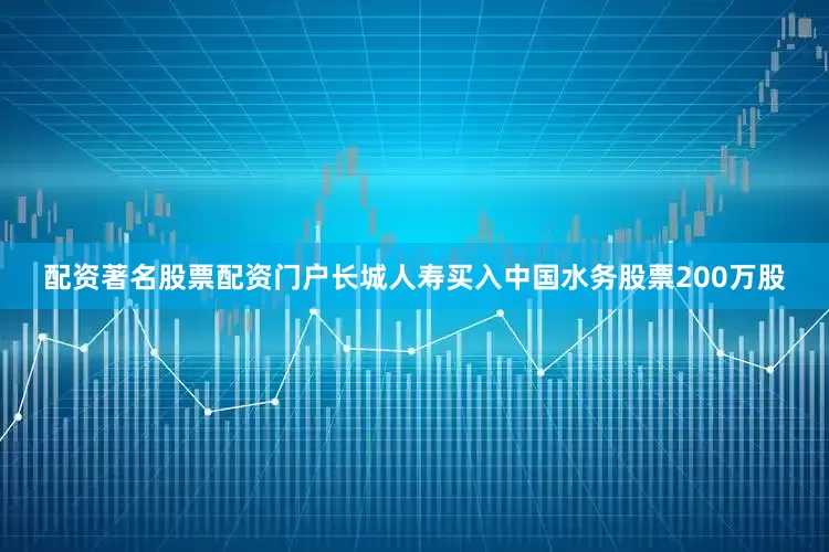 配资著名股票配资门户长城人寿买入中国水务股票200万股
