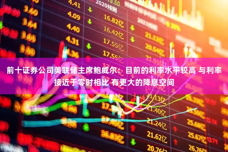 前十证券公司美联储主席鲍威尔：目前的利率水平较高 与利率接近于零时相比 有更大的降息空间