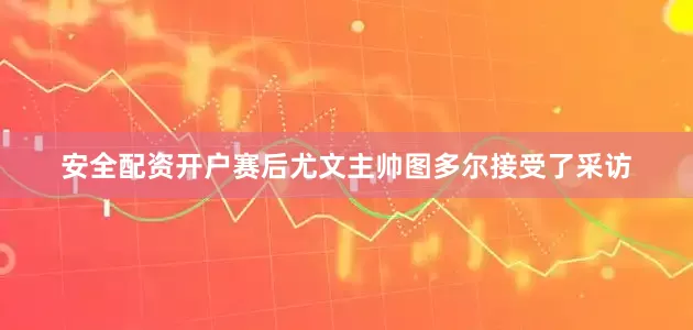 安全配资开户赛后尤文主帅图多尔接受了采访