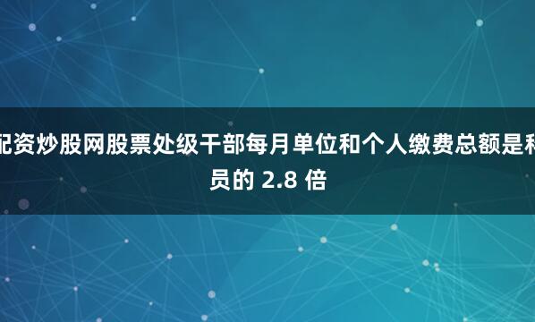 配资炒股网股票处级干部每月单位和个人缴费总额是科员的 2.8 倍