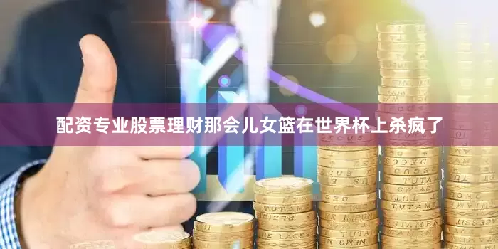 配资专业股票理财那会儿女篮在世界杯上杀疯了