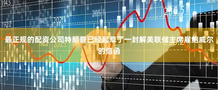最正规的配资公司特朗普已经起草了一封解美联储主席雇鲍威尔的信函
