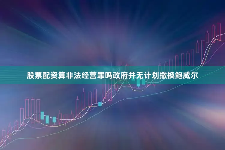 股票配资算非法经营罪吗政府并无计划撤换鲍威尔