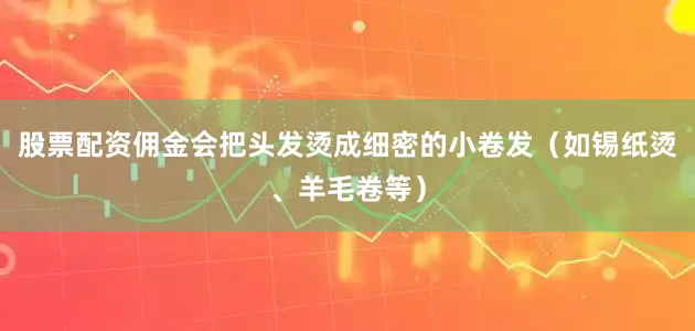 股票配资佣金会把头发烫成细密的小卷发（如锡纸烫、羊毛卷等）