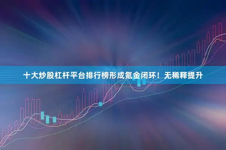十大炒股杠杆平台排行榜形成氪金闭环！无稀释提升