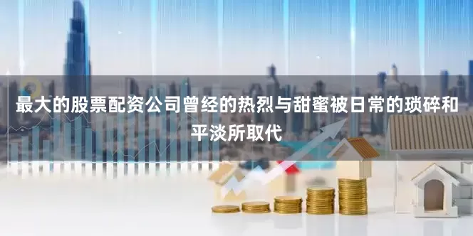 最大的股票配资公司曾经的热烈与甜蜜被日常的琐碎和平淡所取代