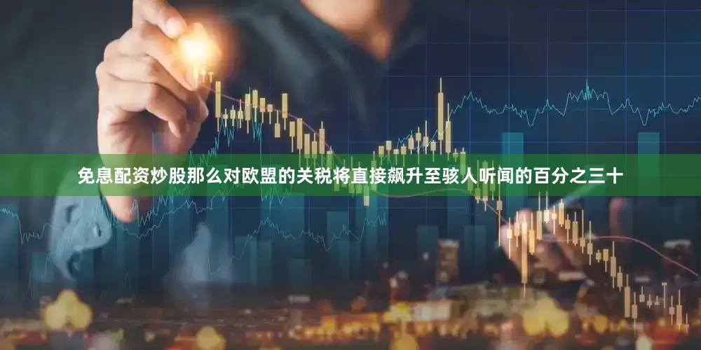 免息配资炒股那么对欧盟的关税将直接飙升至骇人听闻的百分之三十