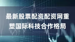 最新股票配资配资网重塑国际科技合作格局
